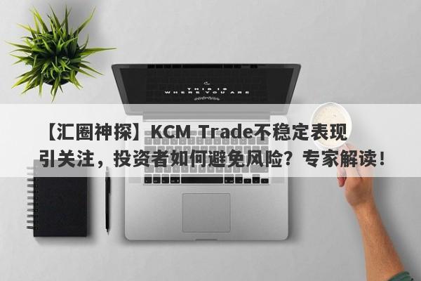 【汇圈神探】KCM Trade不稳定表现引关注，投资者如何避免风险？专家解读！