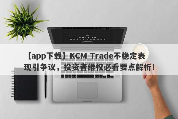 【app下载】KCM Trade不稳定表现引争议，投资者维权必看要点解析！