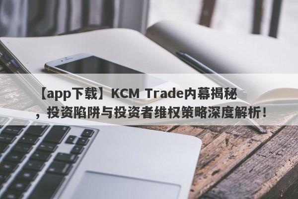 【app下载】KCM Trade内幕揭秘，投资陷阱与投资者维权策略深度解析！