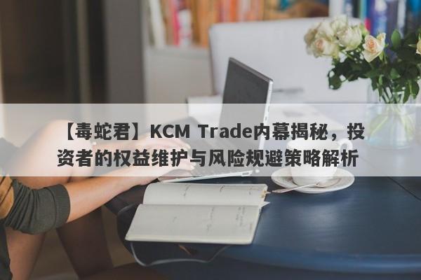 【毒蛇君】KCM Trade内幕揭秘，投资者的权益维护与风险规避策略解析