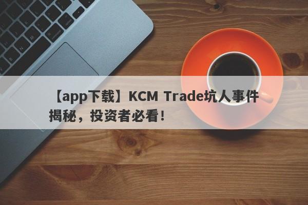 【app下载】KCM Trade坑人事件揭秘，投资者必看！