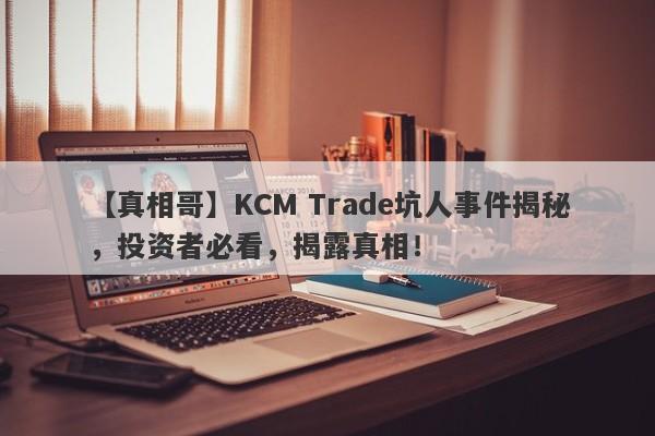 【真相哥】KCM Trade坑人事件揭秘，投资者必看，揭露真相！