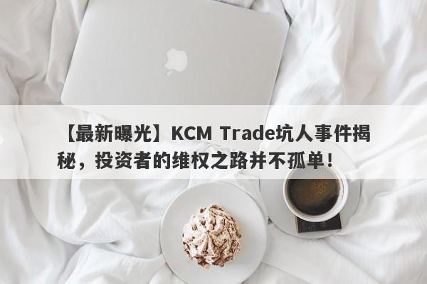 【最新曝光】KCM Trade坑人事件揭秘，投资者的维权之路并不孤单！