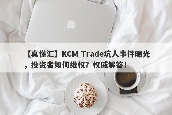 【真懂汇】KCM Trade坑人事件曝光，投资者如何维权？权威解答！