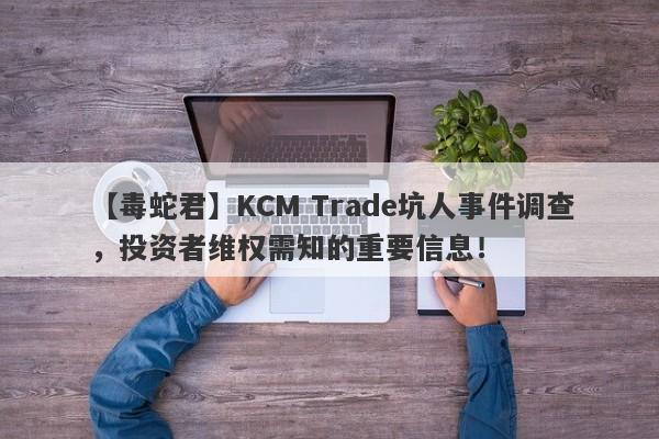 【毒蛇君】KCM Trade坑人事件调查，投资者维权需知的重要信息！