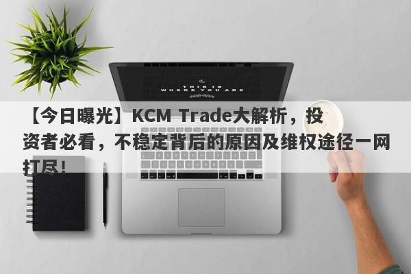 【今日曝光】KCM Trade大解析，投资者必看，不稳定背后的原因及维权途径一网打尽！