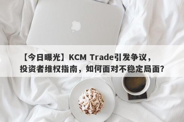 【今日曝光】KCM Trade引发争议，投资者维权指南，如何面对不稳定局面？