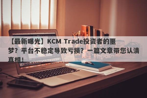 【最新曝光】KCM Trade投资者的噩梦？平台不稳定导致亏损？一篇文章带您认清真相！