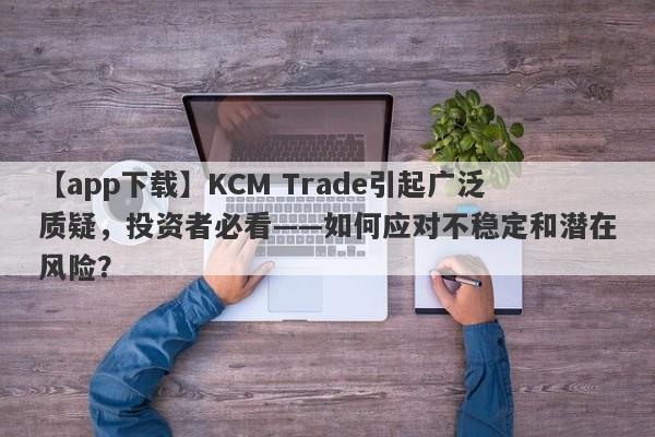 【app下载】KCM Trade引起广泛质疑，投资者必看——如何应对不稳定和潜在风险？