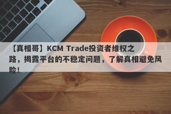 【真相哥】KCM Trade投资者维权之路，揭露平台的不稳定问题，了解真相避免风险！