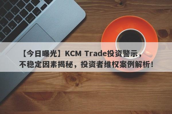 【今日曝光】KCM Trade投资警示，不稳定因素揭秘，投资者维权案例解析！