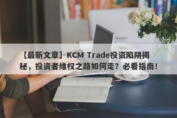 【最新文章】KCM Trade投资陷阱揭秘，投资者维权之路如何走？必看指南！