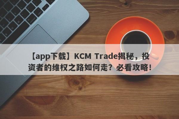 【app下载】KCM Trade揭秘，投资者的维权之路如何走？必看攻略！