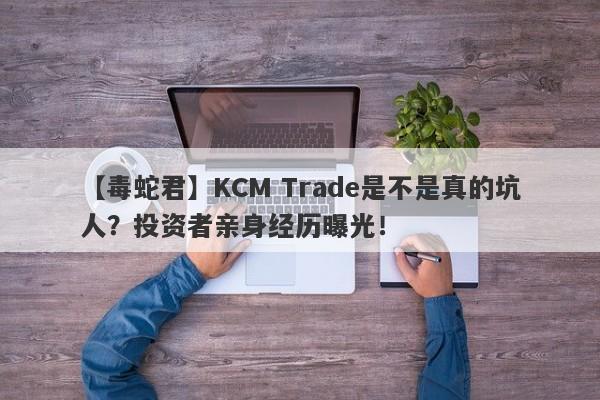 【毒蛇君】KCM Trade是不是真的坑人？投资者亲身经历曝光！