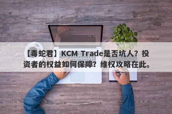 【毒蛇君】KCM Trade是否坑人？投资者的权益如何保障？维权攻略在此。