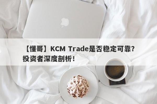 【懂哥】KCM Trade是否稳定可靠？投资者深度剖析！