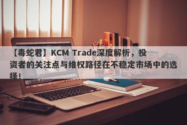 【毒蛇君】KCM Trade深度解析，投资者的关注点与维权路径在不稳定市场中的选择！