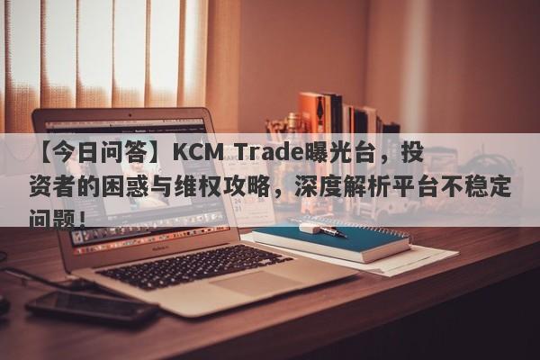 【今日问答】KCM Trade曝光台，投资者的困惑与维权攻略，深度解析平台不稳定问题！