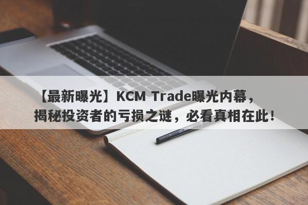 【最新曝光】KCM Trade曝光内幕，揭秘投资者的亏损之谜，必看真相在此！