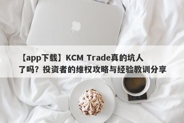 【app下载】KCM Trade真的坑人了吗？投资者的维权攻略与经验教训分享