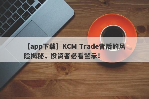 【app下载】KCM Trade背后的风险揭秘，投资者必看警示！