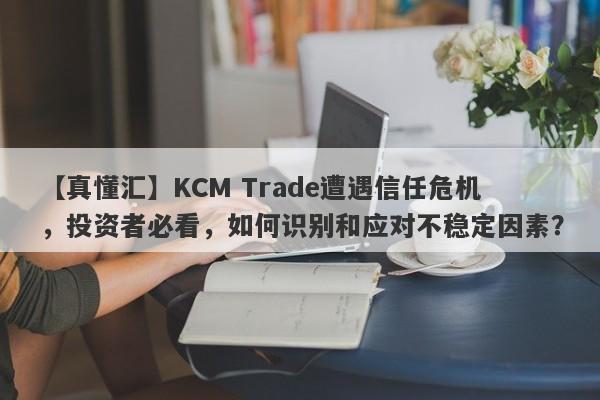 【真懂汇】KCM Trade遭遇信任危机，投资者必看，如何识别和应对不稳定因素？