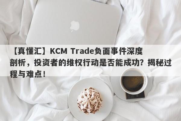 【真懂汇】KCM Trade负面事件深度剖析，投资者的维权行动是否能成功？揭秘过程与难点！