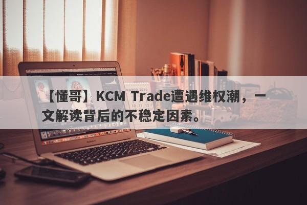 【懂哥】KCM Trade遭遇维权潮，一文解读背后的不稳定因素。