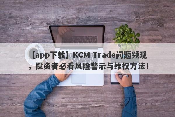 【app下载】KCM Trade问题频现，投资者必看风险警示与维权方法！