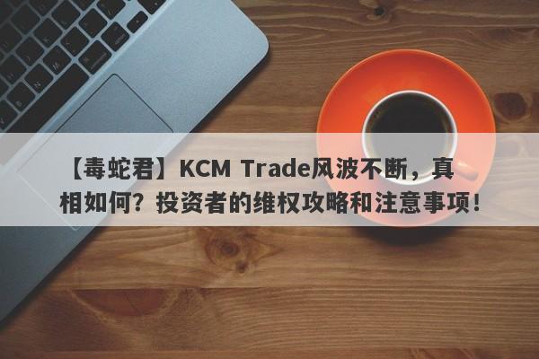 【毒蛇君】KCM Trade风波不断，真相如何？投资者的维权攻略和注意事项！