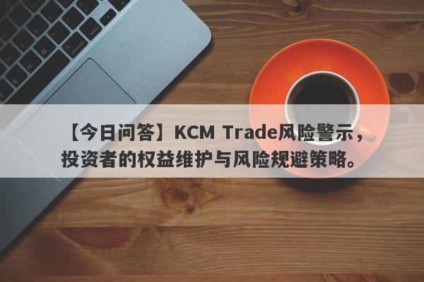 【今日问答】KCM Trade风险警示，投资者的权益维护与风险规避策略。