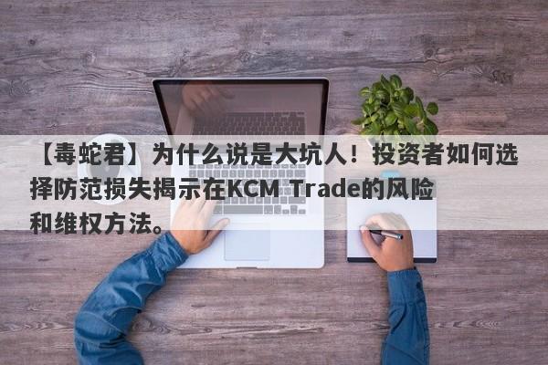 【毒蛇君】为什么说是大坑人！投资者如何选择防范损失揭示在KCM Trade的风险和维权方法。