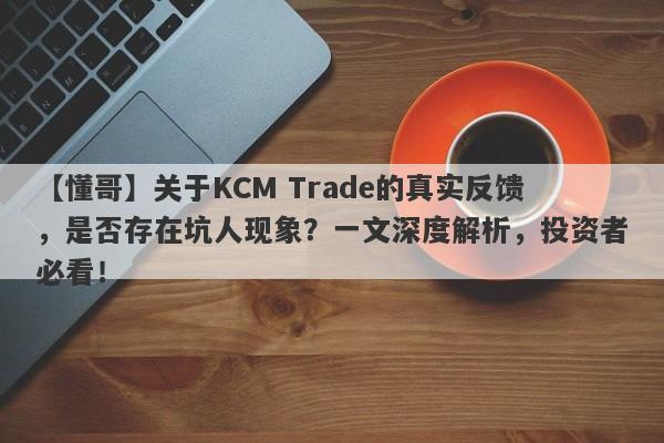 【懂哥】关于KCM Trade的真实反馈，是否存在坑人现象？一文深度解析，投资者必看！