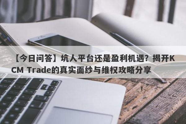 【今日问答】坑人平台还是盈利机遇？揭开KCM Trade的真实面纱与维权攻略分享