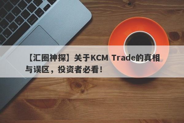 【汇圈神探】关于KCM Trade的真相与误区，投资者必看！