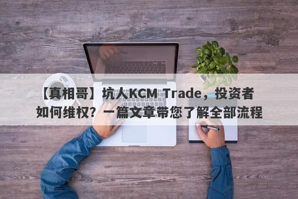 【真相哥】坑人KCM Trade，投资者如何维权？一篇文章带您了解全部流程