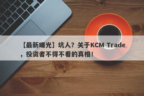 【最新曝光】坑人？关于KCM Trade，投资者不得不看的真相！