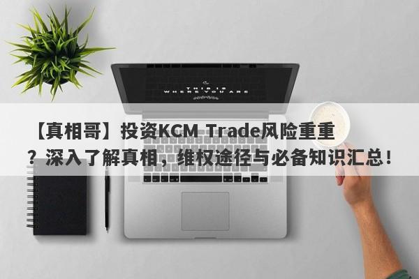 【真相哥】投资KCM Trade风险重重？深入了解真相，维权途径与必备知识汇总！