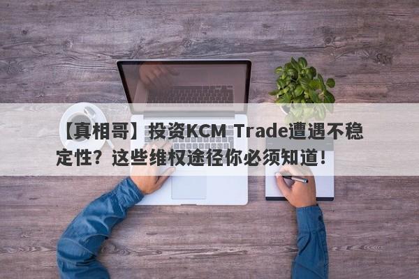 【真相哥】投资KCM Trade遭遇不稳定性？这些维权途径你必须知道！