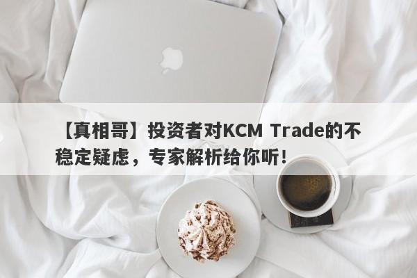 【真相哥】投资者对KCM Trade的不稳定疑虑，专家解析给你听！