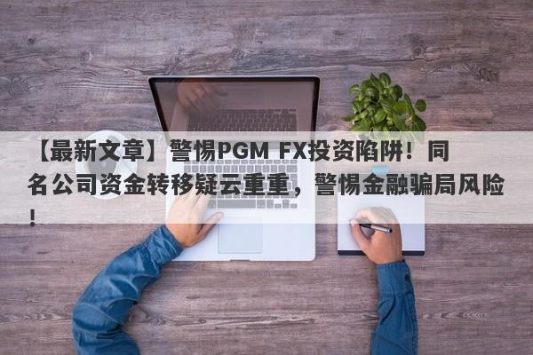 【最新文章】警惕PGM FX投资陷阱！同名公司资金转移疑云重重，警惕金融骗局风险！