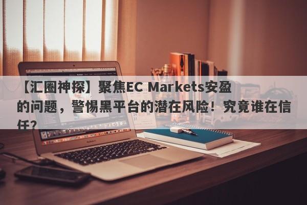 【汇圈神探】聚焦EC Markets安盈的问题，警惕黑平台的潜在风险！究竟谁在信任？