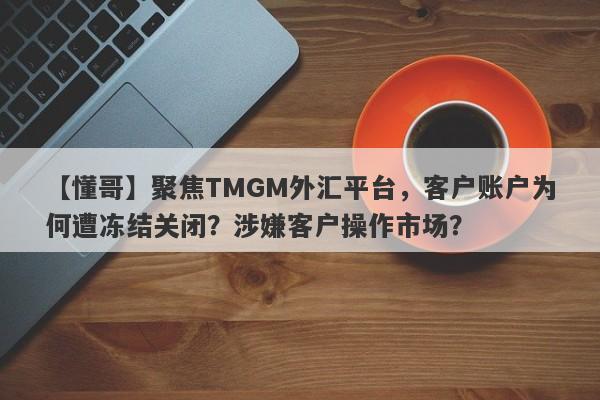 【懂哥】聚焦TMGM外汇平台，客户账户为何遭冻结关闭？涉嫌客户操作市场？