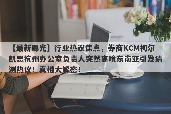 【最新曝光】行业热议焦点，券商KCM柯尔凯思杭州办公室负责人突然离境东南亚引发猜测热议！真相大解密！