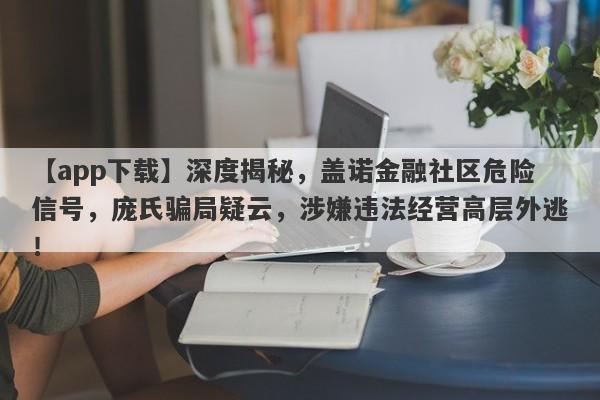 【app下载】深度揭秘，盖诺金融社区危险信号，庞氏骗局疑云，涉嫌违法经营高层外逃！