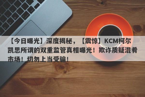 【今日曝光】深度揭秘，【震惊】KCM柯尔凯思所谓的双重监管真相曝光！欺诈质疑混肴市场！切勿上当受骗！