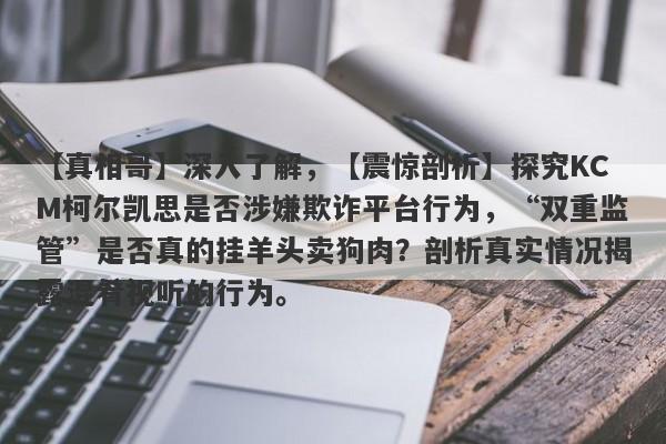 【真相哥】深入了解，【震惊剖析】探究KCM柯尔凯思是否涉嫌欺诈平台行为，“双重监管”是否真的挂羊头卖狗肉？剖析真实情况揭露混肴视听的行为。