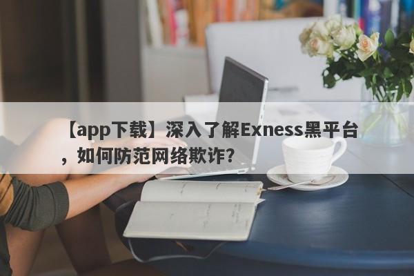 【app下载】深入了解Exness黑平台，如何防范网络欺诈？