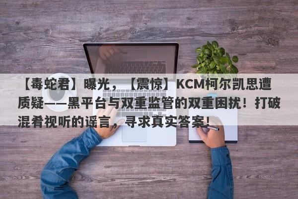 【毒蛇君】曝光，【震惊】KCM柯尔凯思遭质疑——黑平台与双重监管的双重困扰！打破混肴视听的谣言，寻求真实答案！