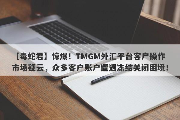 【毒蛇君】惊爆！TMGM外汇平台客户操作市场疑云，众多客户账户遭遇冻结关闭困境！